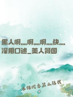 黑人啊灬啊灬啊灬快灬深用口述