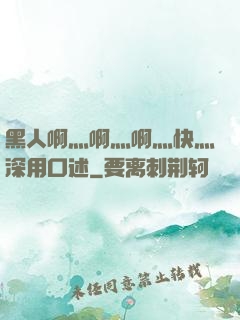 黑人啊灬啊灬啊灬快灬深用口述