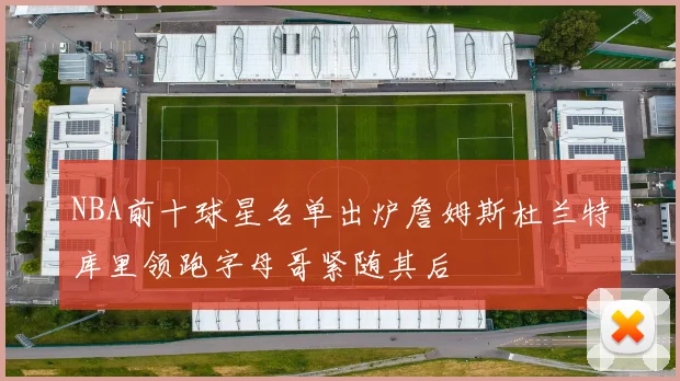 NBA前十球星名单出炉詹姆斯杜兰特库里领跑字母哥紧随其后