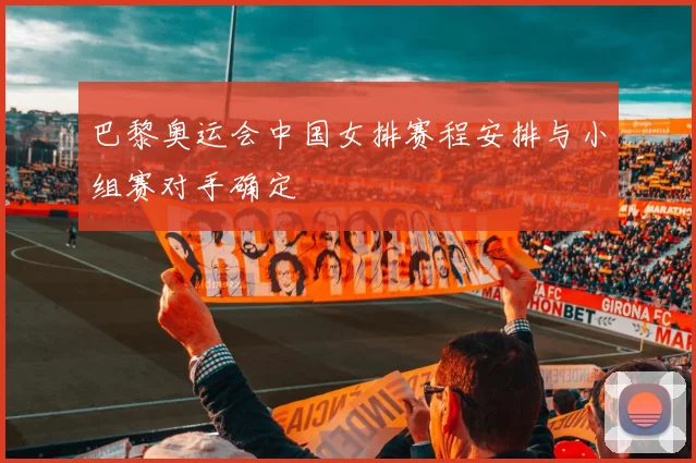 巴黎奥运会中国女排赛程安排与小组赛对手确定