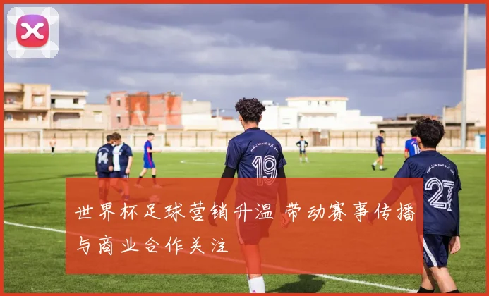 世界杯足球营销升温 带动赛事传播与商业合作关注