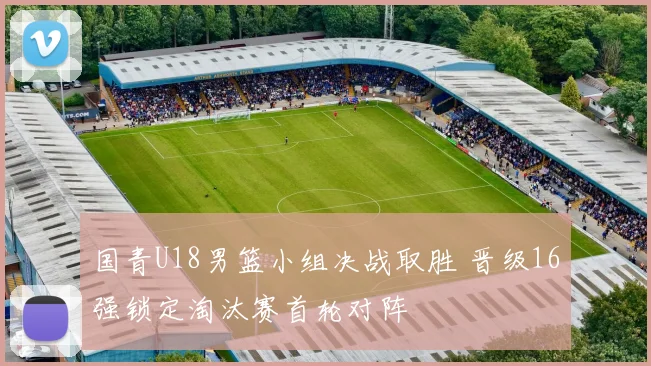 国青U18男篮小组决战取胜 晋级16强锁定淘汰赛首轮对阵