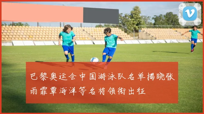 巴黎奥运会中国游泳队名单揭晓张雨霏覃海洋等名将领衔出征