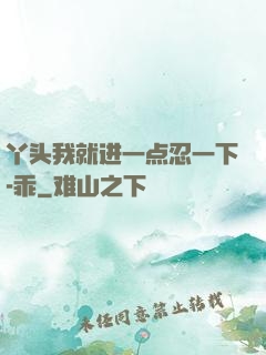 丫头我就进一点忍一下-乖