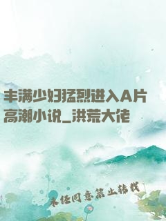 丰满少妇猛烈进入A片高潮小说
