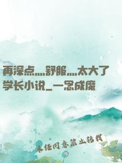 再深点灬舒服灬太大了学长小说