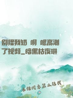 别揉我奶⋯啊⋯嗯高潮了视频