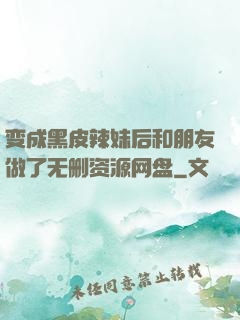 变成黑皮辣妹后和朋友做了无删资源网盘