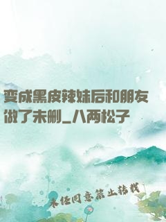 变成黑皮辣妹后和朋友做了未删
