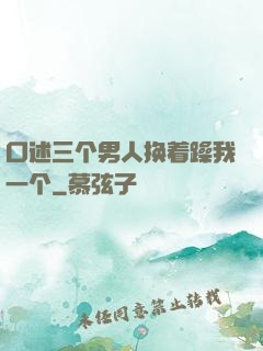 口述三个男人换着躁我一个