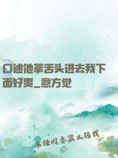口述他拿舌头进去我下面好爽