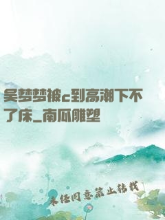 吴梦梦被c到高潮下不了床