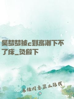 吴梦梦被c到高潮下不了床