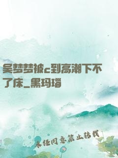 吴梦梦被c到高潮下不了床