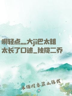 啊轻点灬大ji巴太粗太长了口述