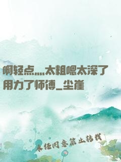 啊轻点灬太粗嗯太深了用力了师傅