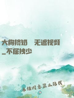 大胸挤奶㊙️无遮视频