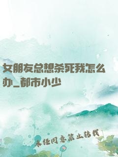 女朋友总想杀死我怎么办