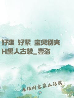 好爽⋯好紧⋯宝贝别夹H黑人古装