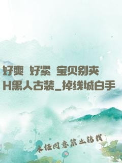 好爽⋯好紧⋯宝贝别夹H黑人古装