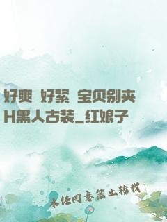 好爽⋯好紧⋯宝贝别夹H黑人古装