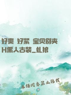 好爽⋯好紧⋯宝贝别夹H黑人古装