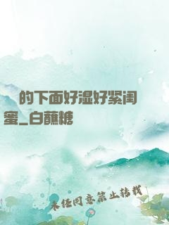 妺妺的下面好湿好紧闺蜜