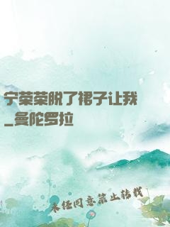 宁荣荣脱了裙子让我㖭
