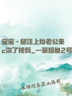 宝宝～腿往上抬老公来c你了视频