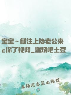 宝宝～腿往上抬老公来c你了视频