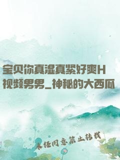 宝贝你真湿真紧好爽H视频男男