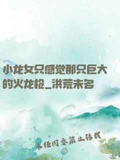 小龙女只感觉那只巨大的火龙枪