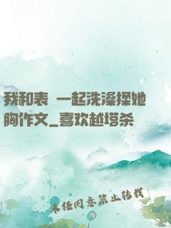 我和表妺一起洗澡揉她胸作文