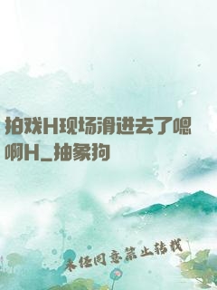 拍戏H现场滑进去了嗯啊H