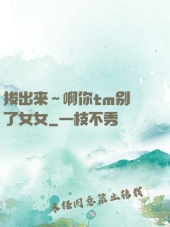 拔出来～啊你tm别㖭了女女