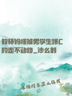 教师妈咪被男学生爆C的走不动路