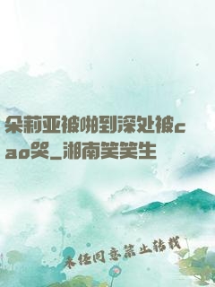朵莉亚被啪到深处被cao哭