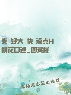 爽⋯好大⋯快⋯深点H桃花口述