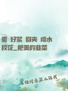 爽⋯好紧⋯别夹⋯喷水校花