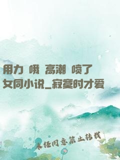 用力⋯哦⋯高潮⋯喷了女同小说