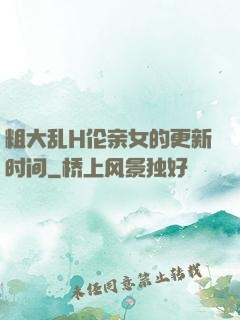 粗大乱H伦亲女的更新时间