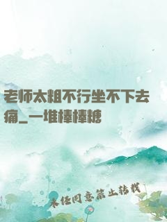 老师太粗不行坐不下去痛