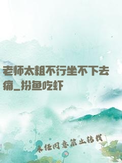 老师太粗不行坐不下去痛