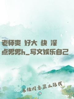 老师爽⋯好大⋯快⋯深点男男h