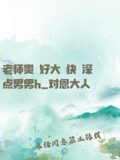 老师爽⋯好大⋯快⋯深点男男h