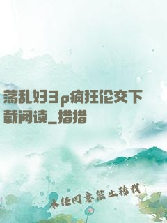 荡乱妇3p疯狂伦交下载阅读