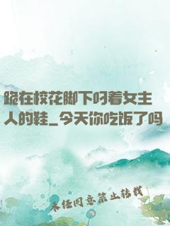 跪在校花脚下叼着女主人的鞋