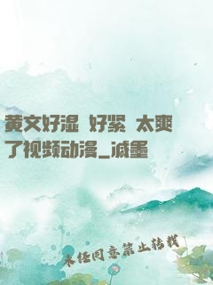 黄文好湿⋯好紧⋯太爽了视频动漫